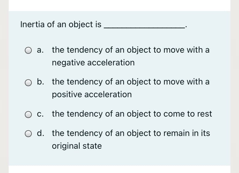 Inertia of an object is
а.
the tendency of an object to move with a
negative acceleration
O b. the tendency of an object to move with a
positive acceleration
O c. the tendency of an object to come to rest
O d. the tendency of an object to remain in its
original state
