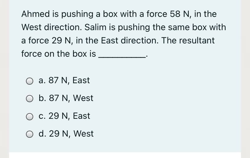 Ahmed is pushing a box with a force 58 N, in the
West direction. Salim is pushing the same box with
a force 29 N, in the East direction. The resultant
force on the box is
a. 87 N, East
O b. 87 N, West
c. 29 N, East
d. 29 N, West
