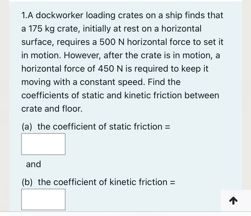 1.A dockworker loading crates on a ship finds that
a 175 kg crate, initially at rest on a horizontal
surface, requires a 500 N horizontal force to set it
in motion. However, after the crate is in motion, a
horizontal force of 450 N is required to keep it
moving with a constant speed. Find the
coefficients of static and kinetic friction between
crate and floor.
(a) the coefficient of static friction =
and
(b) the coefficient of kinetic friction =
