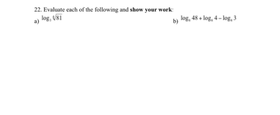 22. Evaluate each of the following and show your work:
log, t/81
а)
log, 48 + log, 4 – log, 3
b)
