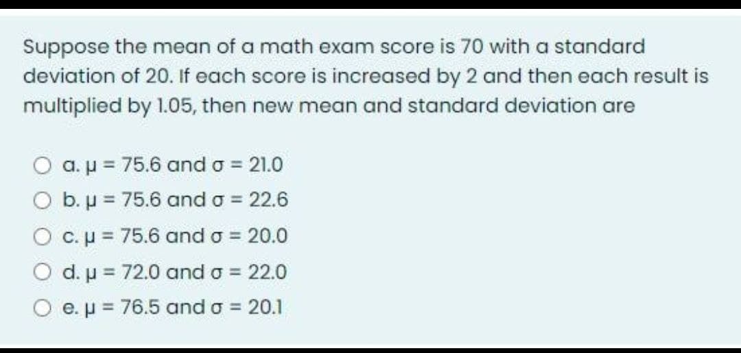 Suppose the mean of a math exam score is 70 with a standard
deviation of 20. If each score is increased by 2 and then each result is
multiplied by 1.05, then new mean and standard deviation are
a. µ = 75.6 and o = 21.0
O b. µ = 75.6 and o = 22.6
O c.p = 75.6 and o = 20.0
O d.u = 72.0 and o = 22.0
O e.p = 76.5 and o = 20.1
%3D
