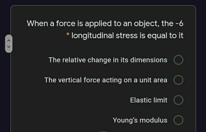 When a force is applied to an object, the -6
* longitudinal stress is equal to it
The relative change in its dimensions
The vertical force acting on a unit area
Elastic limit
Young's modulus
< >
