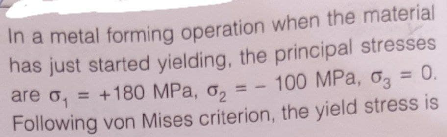 In a metal forming operation when the material
has just started yielding, the principal stresses
are o, = +180 MPa, o,
= - 100 MPa, o3 = 0.
%3D
Following von Mises criterion, the yield stress is
