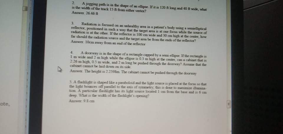 2.
A jogging path is in the shape of an ellipse. If it is 120 f long and 40 ft wide, what
is the width of the track 15 A from either vertex?
Answer 26.46 fAt
Radiation is focused on an unhealthy area in a patient's body using a semielliptical
reflector, positioned in such a way that the target area is at one focus while the source of
radiation is at the other. If the reflector is 100 cm wide and 30 cm high at the center, how
far should the rradiation source and the target area be from the end of the reflector?
Answer 10cm away from an end of the reflector
3.
A doorway is in the shape of a rectangle capped by a semi-ellipse. If the rectangle is
1m wide and 2 m high while the ellipse is 0.3 m high at the center, can a cabinet that is
226 m high, 05 m wide, and 2 m long be pusbed through the doorway? Assume that the
cabinet cannot be land down on its side
4.
Answer The height is 2.2598m The cabinet cannot be pushed through the doorway
5. A flashlight is shaped like a parabolcid and the light source is placed at the focus so that
the light bounces off parallel to the axis of symmetry, this is dene to maximize illumina-
ticn A particular flashlight has its light source located 1 cm from the base and is 6 cr
deep. What is the width of the flashlight's opening?
m
Answer 9.8 cm
ote,
