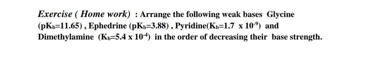 Exercise (Home work) : Arrange the following weak bases Glycine
(pkb 11.65), Ephedrine (pKb-3.88), Pyridine(Kb=1.7 x 10¹) and
Dimethylamine (K-5.4 x 10-4) in the order of decreasing their base strength.