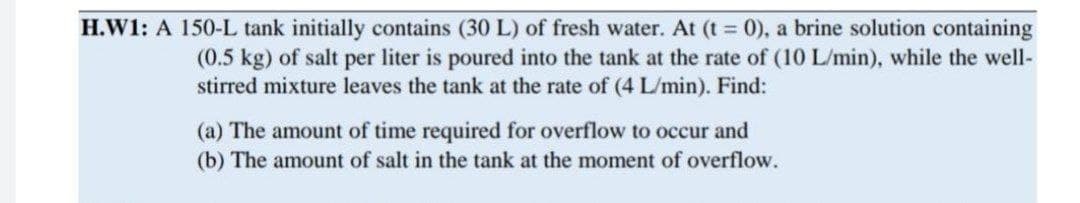 H.W1: A 150-L tank initially contains (30 L) of fresh water. At (t = 0), a brine solution containing
(0.5 kg) of salt per liter is poured into the tank at the rate of (10 L/min), while the well-
stirred mixture leaves the tank at the rate of (4 L/min). Find:
(a) The amount of time required for overflow to occur and
(b) The amount of salt in the tank at the moment of overflow.