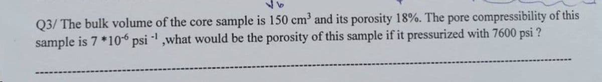 96
Q3/ The bulk volume of the core sample is 150 cm³ and its porosity 18%. The pore compressibility of this
sample is 7 *106 psi -¹,what would be the porosity of this sample if it pressurized with 7600 psi ?