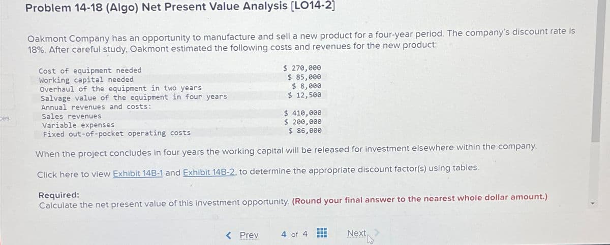 ces
Problem 14-18 (Algo) Net Present Value Analysis [LO14-2]
Oakmont Company has an opportunity to manufacture and sell a new product for a four-year period. The company's discount rate is
18%. After careful study, Oakmont estimated the following costs and revenues for the new product:
Cost of equipment needed
Working capital needed.
Overhaul of the equipment in two years
Salvage value of the equipment in four years
Annual revenues and costs:
Sales revenues
Variable expenses
Fixed out-of-pocket operating costs
$ 270,000
$ 85,000
$ 8,000
$ 12,500
$ 410,000
$ 200,000
$ 86,000
When the project concludes in four years the working capital will be released for investment elsewhere within the company.
Click here to view Exhibit 14B-1 and Exhibit 14B-2, to determine the appropriate discount factor(s) using tables.
Required:
Calculate the net present value of this investment opportunity. (Round your final answer to the nearest whole dollar amount.)
< Prev 4 of 4
Next >
****