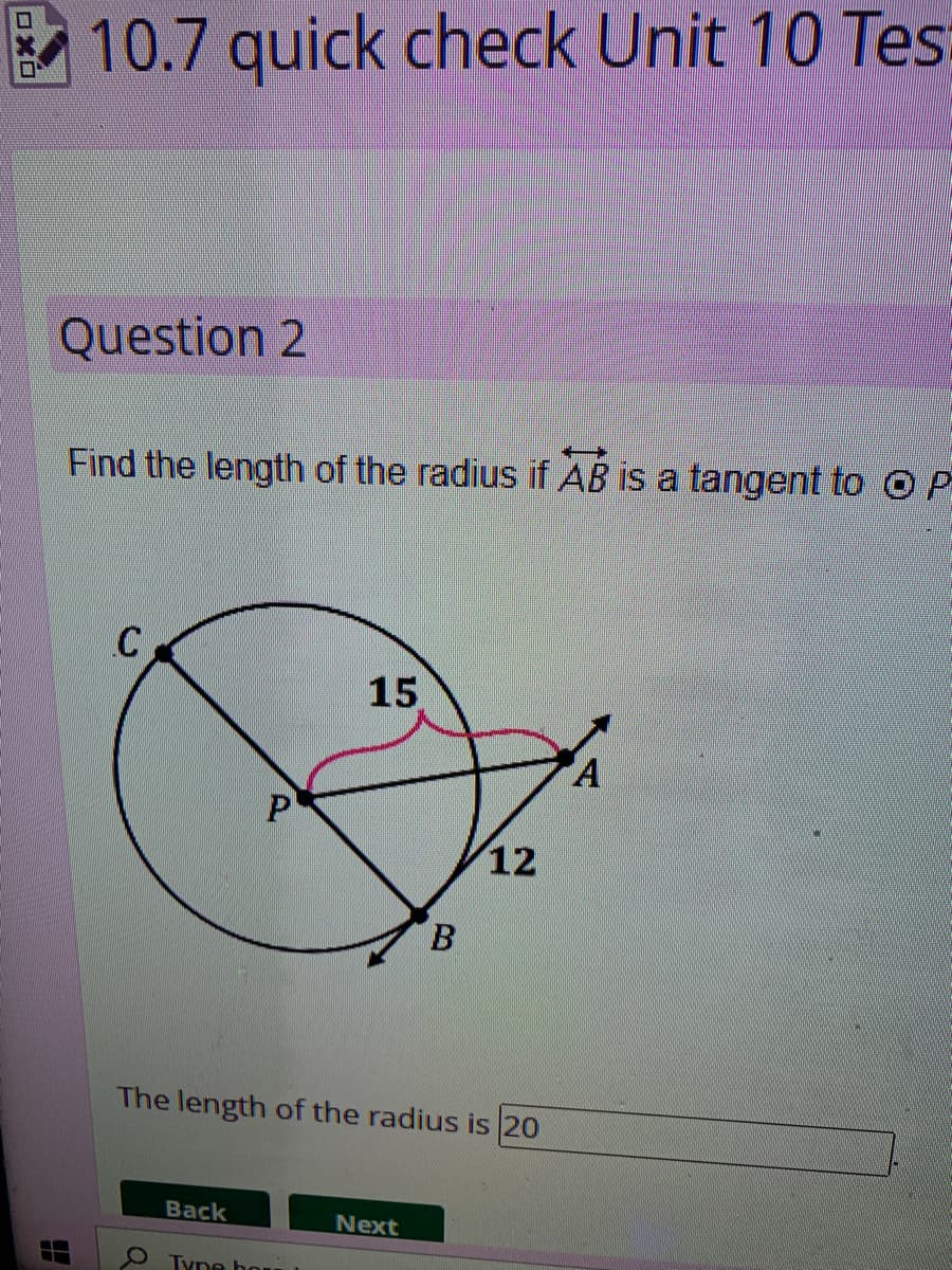B
10.7 quick check Unit 10 Tes
Question 2
Find the length of the radius if AB is a tangent to O P
C
15
A
1
P
B
The length of the radius is 20
Back
Next
Tyne hour
12