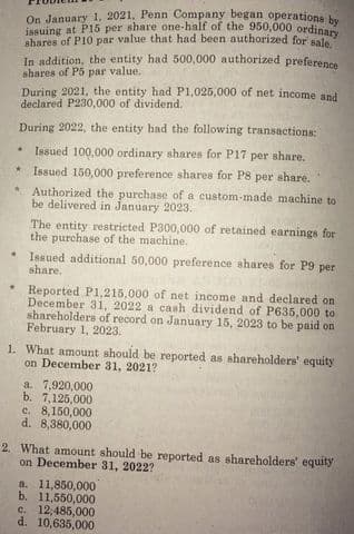 issuing at P15 per share one-half of the 950,000 ordinary
On January 1, 2021, Penn Company began operations bu
shares of P10 par value that had been authorized for sale
In addition, the entity had 500,000 authorized preference
shares of P5 par value.
During 2021, the entity had P1,025,000 of net income and
declared P230,000 of dividend.
During 2022, the entity had the following transactions
Issued 100,000 ordinary shares for P17 per share.
Issued 150,000 preference shares for P8 per share.
Authorized the purchase of a custom-made machine to
be delivered in January 2023.
The entity restricted P300,000 of retained earnings for
the purchase of the machine.
Issued additional 50,000 preference shares for P9 per
share.
Reported P1,215.000 of net income and declared on
December 31, 2022 a cash dividend of P635,000 to
shareholders of record on January 15, 2023 to be paid on
February 1, 2023.
1. What amount should be reported as shareholders' equity
on December 31, 2021?
a. 7,920,000
b. 7,125,000
e. 8,150,000
d. 8,380,000
2. What amount should be reported as shareholders' equity
on December 31, 2022?
a. 11,850,000
b. 11,550,000
c. 12:485,000
d. 10,635,000
