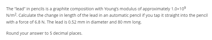 The "lead" in pencils is a graphite composition with Young's modulus of approximately 1.0x109
N/m?. Calculate the change in length of the lead in an automatic pencil if you tap it straight into the pencil
with a force of 6.8 N. The lead is 0.52 mm in diameter and 80 mm long.
Round your answer to 5 decimal places.
