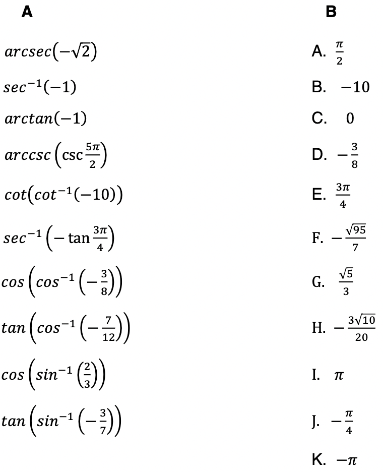A
В
arcsec(-/2)
A.
2
sec-1(-1)
В. —10
arctan(-1)
С. О
arccsc (csc
5n
ese)
3
D. -?
8
cot(cot-1(-10))
E. *
4
sec- (- tan)
V95
F. -
7
4
cos (cos-1 (-)
tan (cos- (-)
V5
G.
3
3/10
Н.
|
12.
20
cos | sin-1
I. п
tan (sin (-)
J. -
4
К. —п
