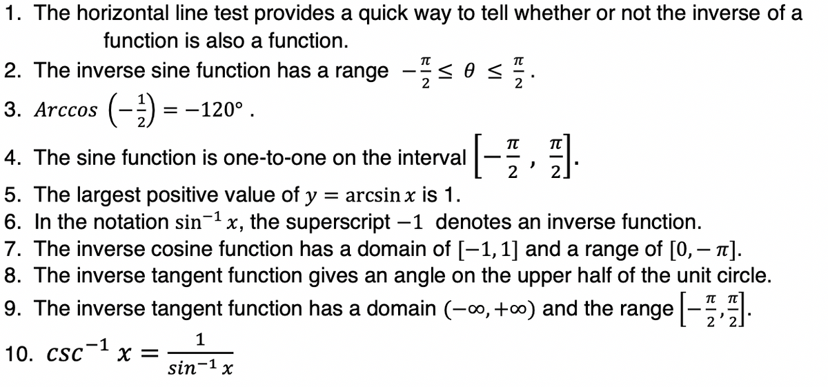1. The horizontal line test provides a quick way to tell whether or not the inverse of a
function is also a function.
2. The inverse sine function has a range
-
3. Arccos (-) = -120°.
TT
4. The sine function is one-to-one on the interval
2
2.
5. The largest positive value of y = arcsin x is 1.
6. In the notation sin-1 x, the superscript -1 denotes an inverse function.
7. The inverse cosine function has a domain of [-1,1] and a range of [0, – n].
8. The inverse tangent function gives an angle on the upper half of the unit circle.
9. The inverse tangent function has a domain (-o, +0) and the range -.
1
10. CSC х —
-1
sin-1 x
