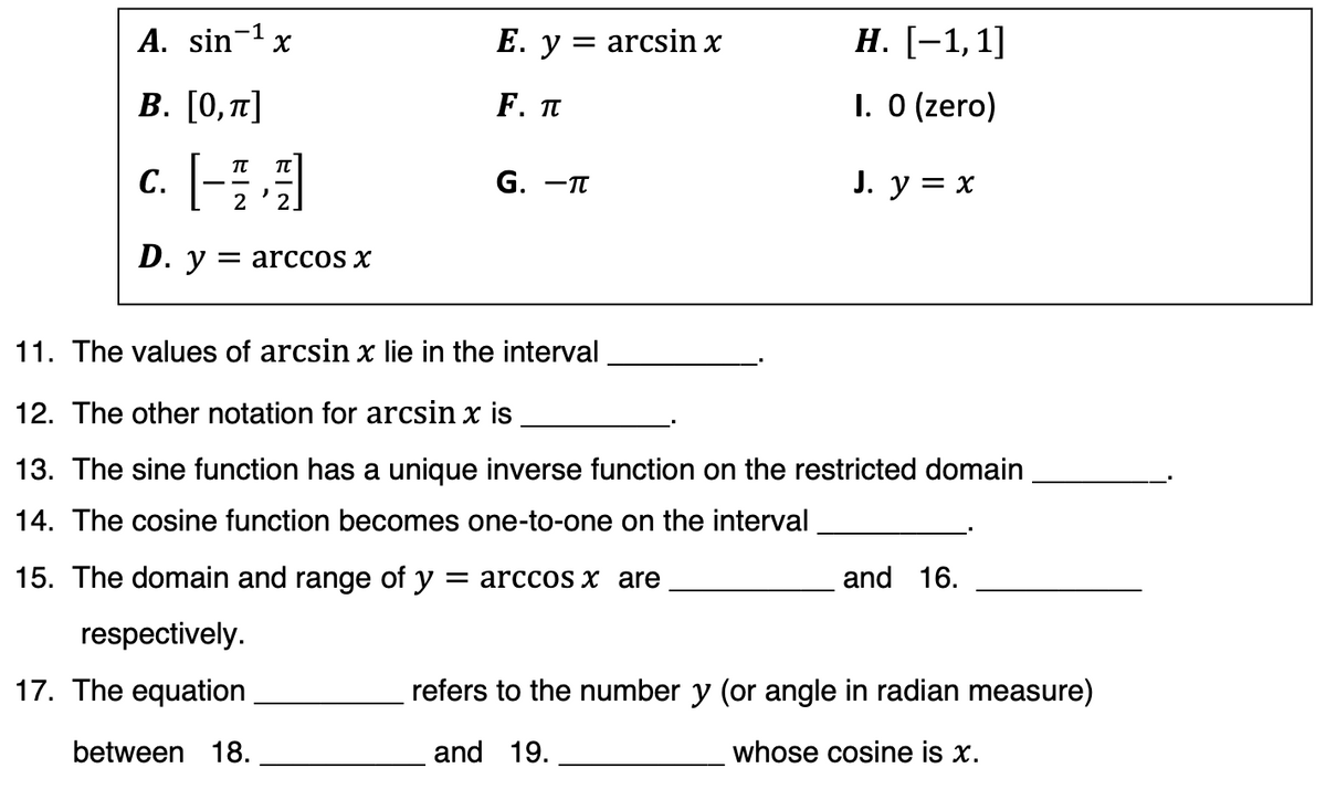 A. sin- x
E. y = arcsin x
Н. [-1,1]
В. [О, п]
F. П
1. 0 (zero)
c. [-
G. —п
J. y = x
2
D. у — arСCOS X
11. The values of arcsin x lie in the interval
12. The other notation for arcsin x is
13. The sine function has a unique inverse function on the restricted domain
14. The cosine function becomes one-to-one on the interval
15. The domain and range of y = arccos x are
and 16.
respectively.
17. The equation
refers to the number y (or angle in radian measure)
between 18.
and 19.
whose cosine is x.
