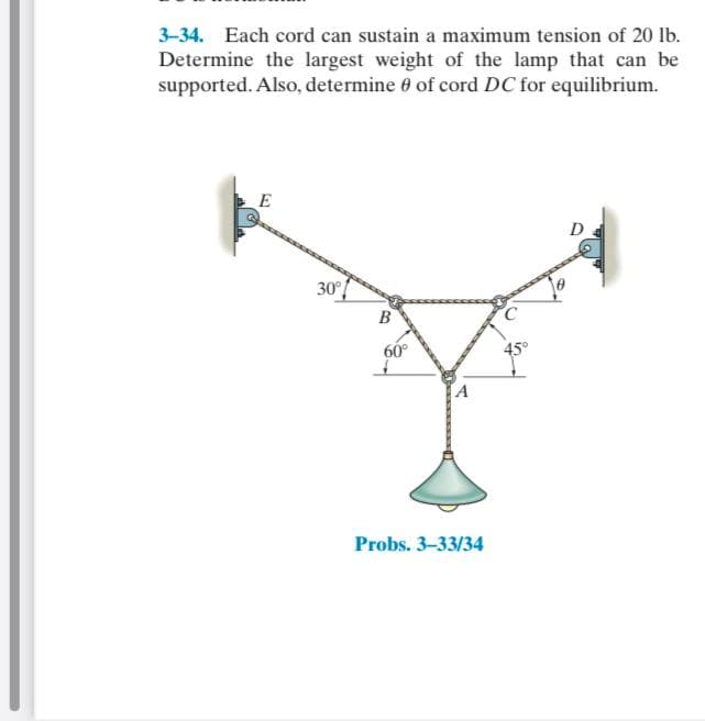 3-34. Each cord can sustain a maximum tension of 20 lb.
Determine the largest weight of the lamp that can be
supported. Also, determine 0 of cord DC for equilibrium.
E
D
30
B
60°
45°
A
Probs. 3-33/34
