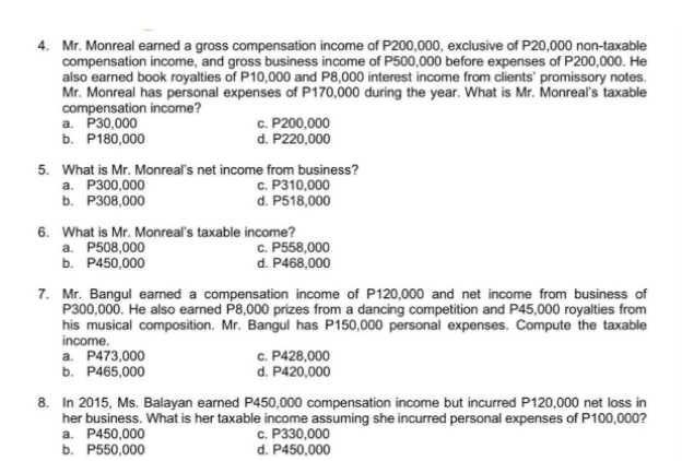 4. Mr. Monreal earned a gross compensation income of P200,000, exclusive of P20,000 non-taxable
compensation income, and gross business income of P500,000 before expenses of P200,000. He
also earned book royalties of P10,000 and P8,000 interest income from clients' promissory notes.
Mr. Monreal has personal expenses of P170,000 during the year. What is Mr. Monreal's taxable
compensation income?
а. Р30,000
b. P180,000
c. P200,000
d. P220,000
5. What is Mr. Monreal's net income from business?
c. P310,000
d. P518,000
a. P300,000
b. Р308,000
6. What is Mr. Monreal's taxable income?
а. Р508,000
b. P450,000
c. P558,000
d. P468,000
7. Mr. Bangul earned a compensation income of P120,000 and net income from business of
P300,000. He also earned P8,000 prizes from a dancing competition and P45,000 royalties from
his musical composition. Mr. Bangul has P150,000 personal expenses. Compute the taxable
income.
a. P473,000
b. P465,000
c. P428,000
d. P420,000
8. In 2015, Ms. Balayan earned P450,000 compensation income but incurred P120,000 net loss in
her business. What is her taxable income assuming she incurred personal expenses of P100,000?
a. P450,000
b. P550,000
с. Р330,000
d. P450,000
