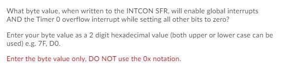What byte value, when written to the INTCON SFR, will enable global interrupts
AND the Timer 0 overflow interrupt while setting all other bits to zero?
Enter your byte value as a 2 digit hexadecimal value (both upper or lower case can be
used) e.g. 7F, DO.
Enter the byte value only, DO NOT use the Ox notation.
