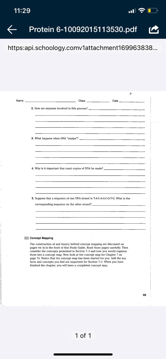 11:29
Protein 6-10092015113530.pdf
https:api.schoology.comv1attachment169963838...
Name
Class
Date
2. How are enzymes involved in this process?
3.
hаppens
anzips"?
4. Why is it important that exact copies of DNA be made?
5. Suppose that a sequence of one DNA strand is T-A-C-A-A-C-G-T-G. What is the
corresponding sequence on the other strand?
E Concept Mapping
The construction of and theory behind concept mapping are discussed on
pages vil-ix in the front of this Study Guide. Read those pages carefully. Then
consider the concepts presented in Section 7-1 and how you would organize
them into a concept i
page 74. Notice that the concept map has been started for you. Add the key
Now look at the concept map for Chapter 7 on
concepts you
are important
Secti
When you have
finished the chapter, you will have a completed concept map.
69
1 of 1
