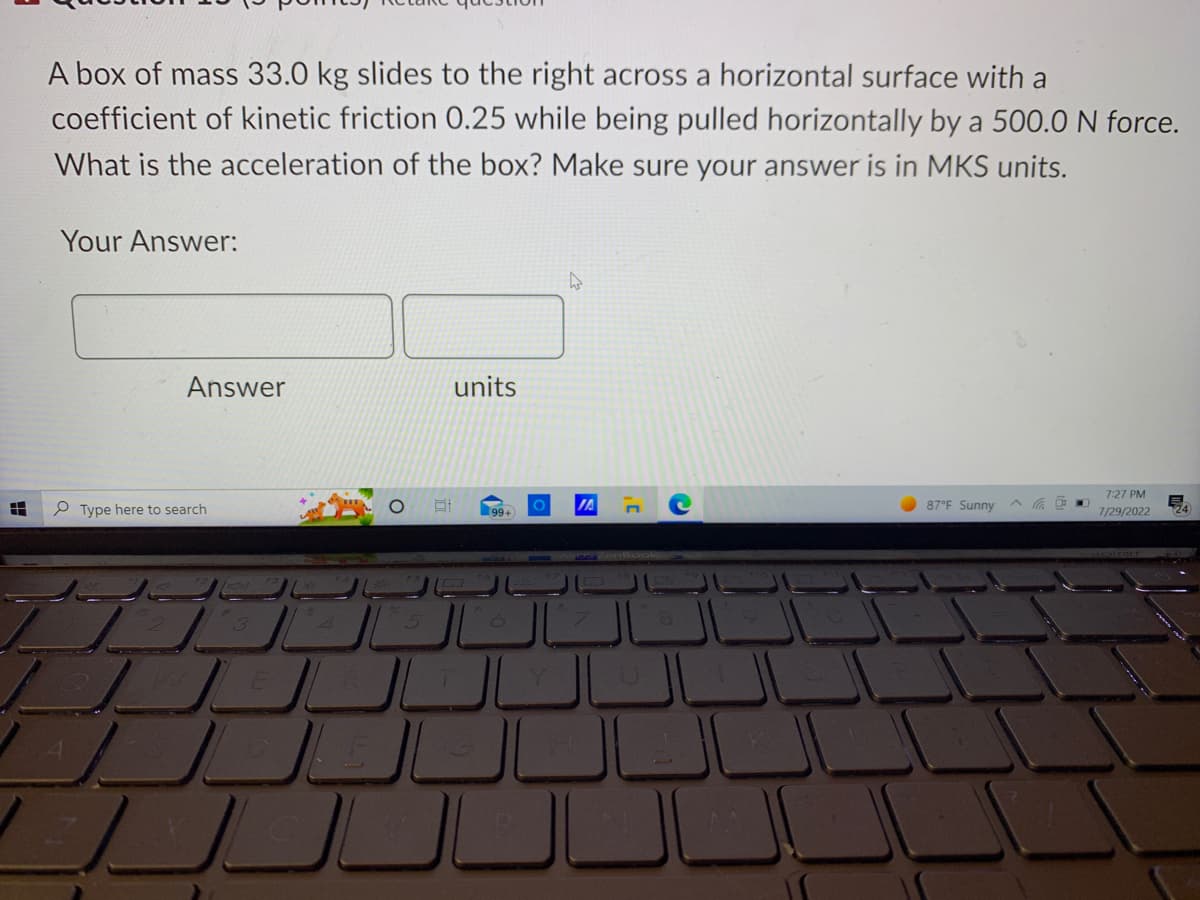 8
A box of mass 33.0 kg slides to the right across a horizontal surface with a
coefficient of kinetic friction 0.25 while being pulled horizontally by a 500.0 N force.
What is the acceleration of the box? Make sure your answer is in MKS units.
Your Answer:
Answer
Type here to search
2
3
4
J
5
للل
At
units
99+
6
4
JA
87°F Sunny
7:27 PM
7/29/2022
