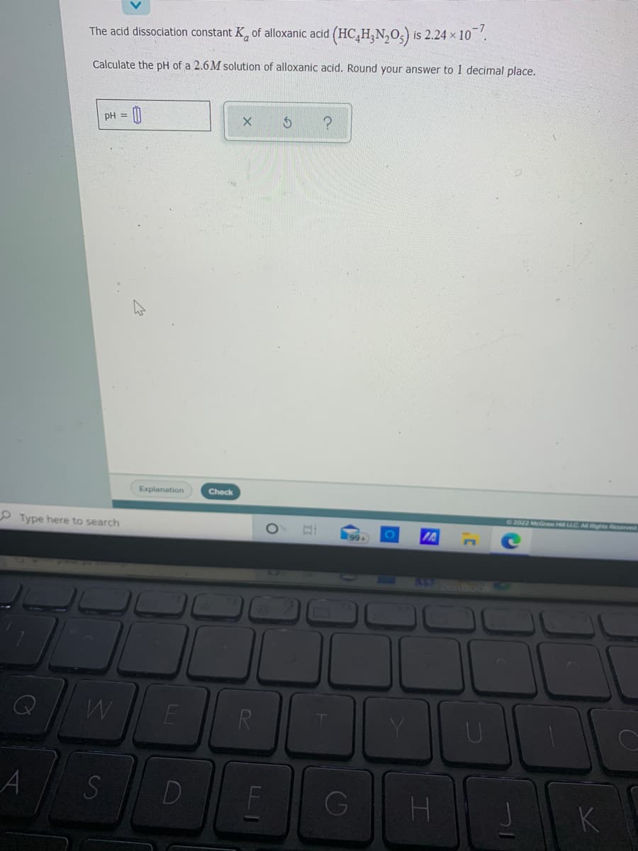 The acid dissociation constant K, of alloxanic acid (HC,H,N,0,) is 2.24 x 10.
Calculate the pH of a 2.6M solution of alloxanic acid. Round your answer to 1 decimal place.
pH =
Explanation
Check
22022 McGraw Hll LLC
Rights Reserved
O Type here to search
IA
AZenBook
E
R
A
D
G
K
