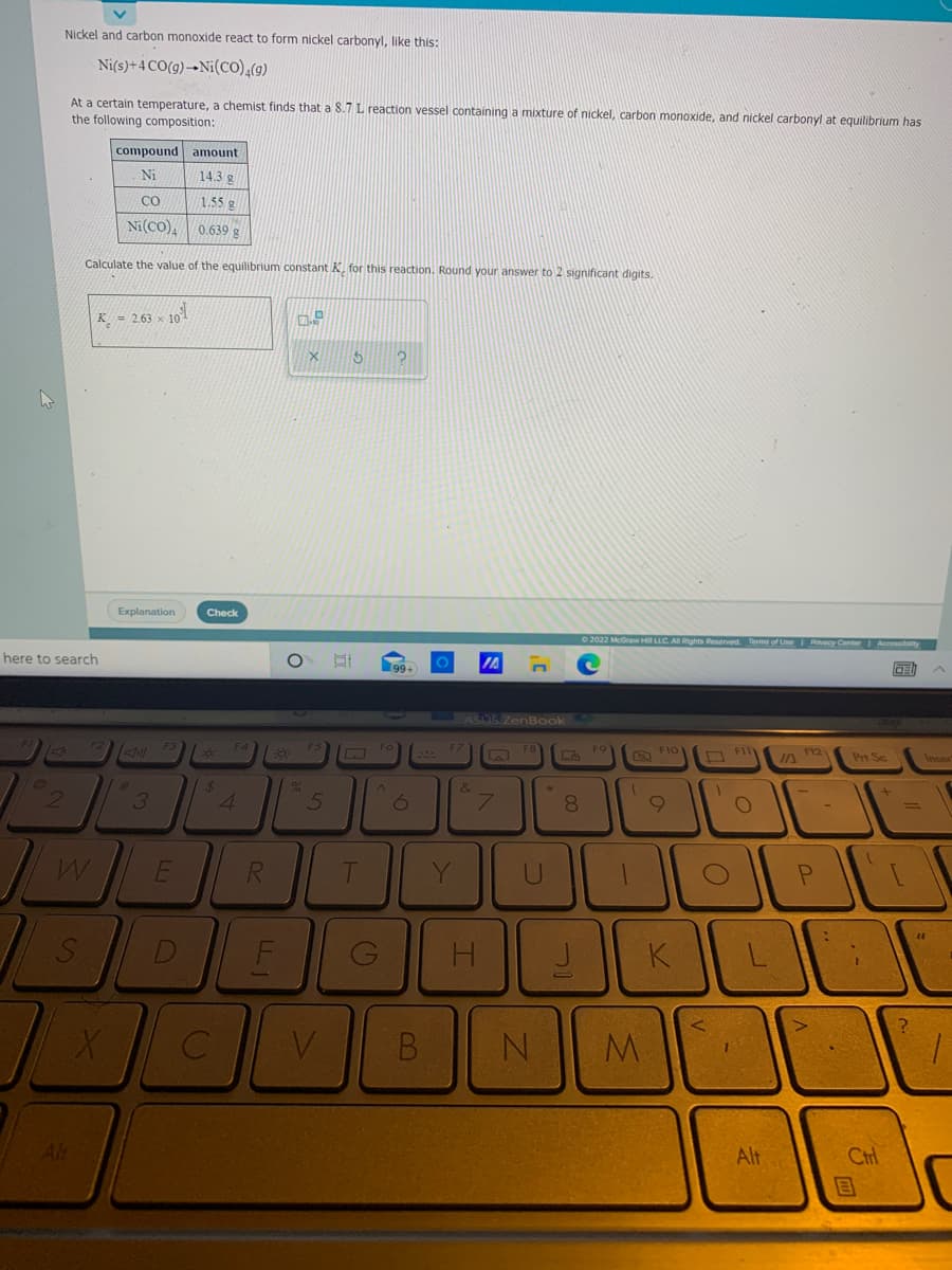 Nickel and carbon monoxide react to form nickel carbonyl, like this:
Ni(s)+4 CO(g)-→Ni(co),(9)
At a certain temperature, a chemist finds that a 8.7 L reaction vessel containing a mixture of nickel, carbon monoxide, and nickel carbonyl at eguilibrium has
the following composition:
compound amount
Ni
143 g
CO
1.55 g
Ni(CO), 0.639 g
Calculate the value of the equilibrium constant K. for this reaction. Round your answer to 2 significant digits.
K = 2.63 × 101
Explanation
Check
O 2022 McGraw Hi LLC. A Rights Reserved Terms of Use Pivacy Conter Accessibity
here to search
IA
99+
305 ZenBook
O FI
F12
Prt Sc
Inser
&
3
4.
5
8
6.
T
Y
D
H.
V.
B
Alt
Alt
Ctrl
