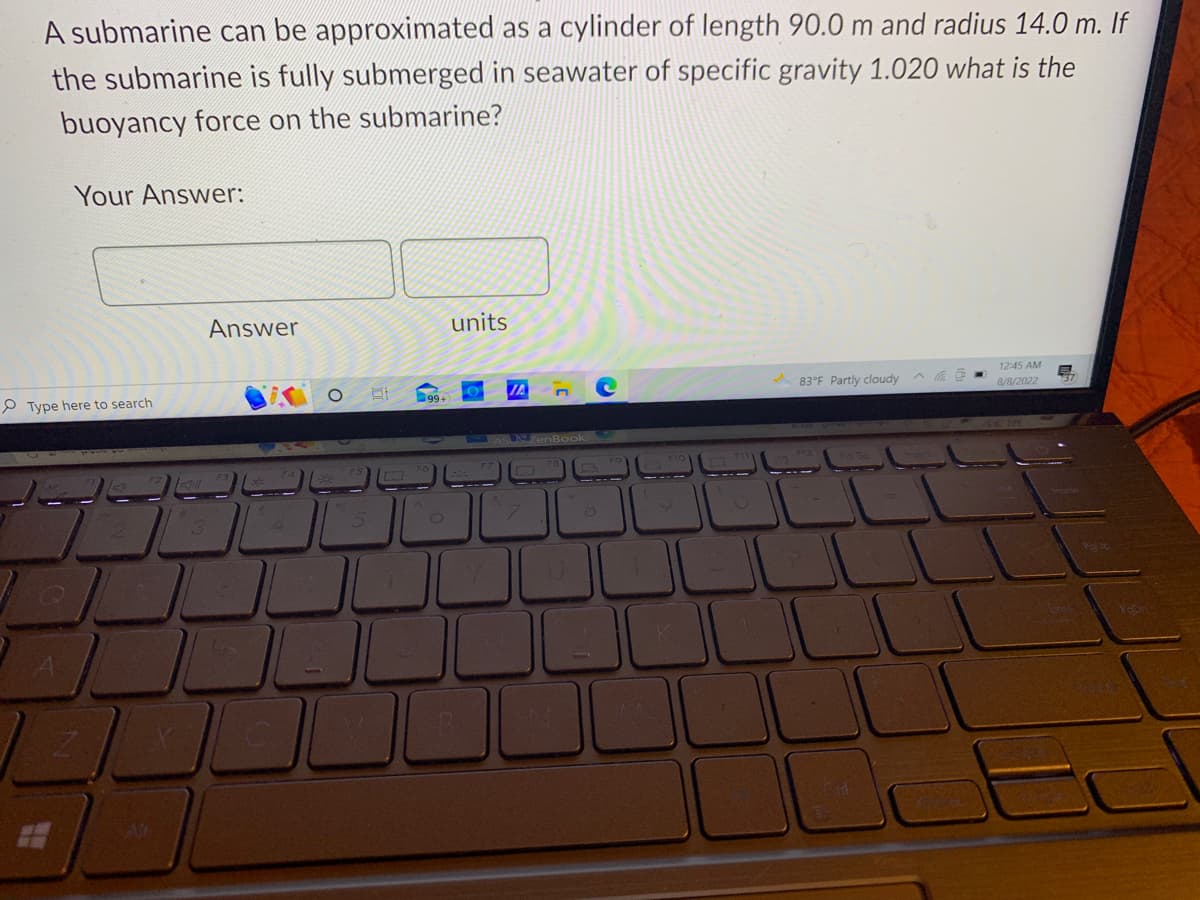 A submarine can be approximated as a cylinder of length 90.0 m and radius 14.0 m. If
the submarine is fully submerged in seawater of specific gravity 1.020 what is the
buoyancy force on the submarine?
Your Answer:
Type here to search
3
Answer
470
C
99+
units
B
JA
1
K
3
83°F Partly cloudy
Cid.
12:45 AM
8/8/2022
Puter
Popr