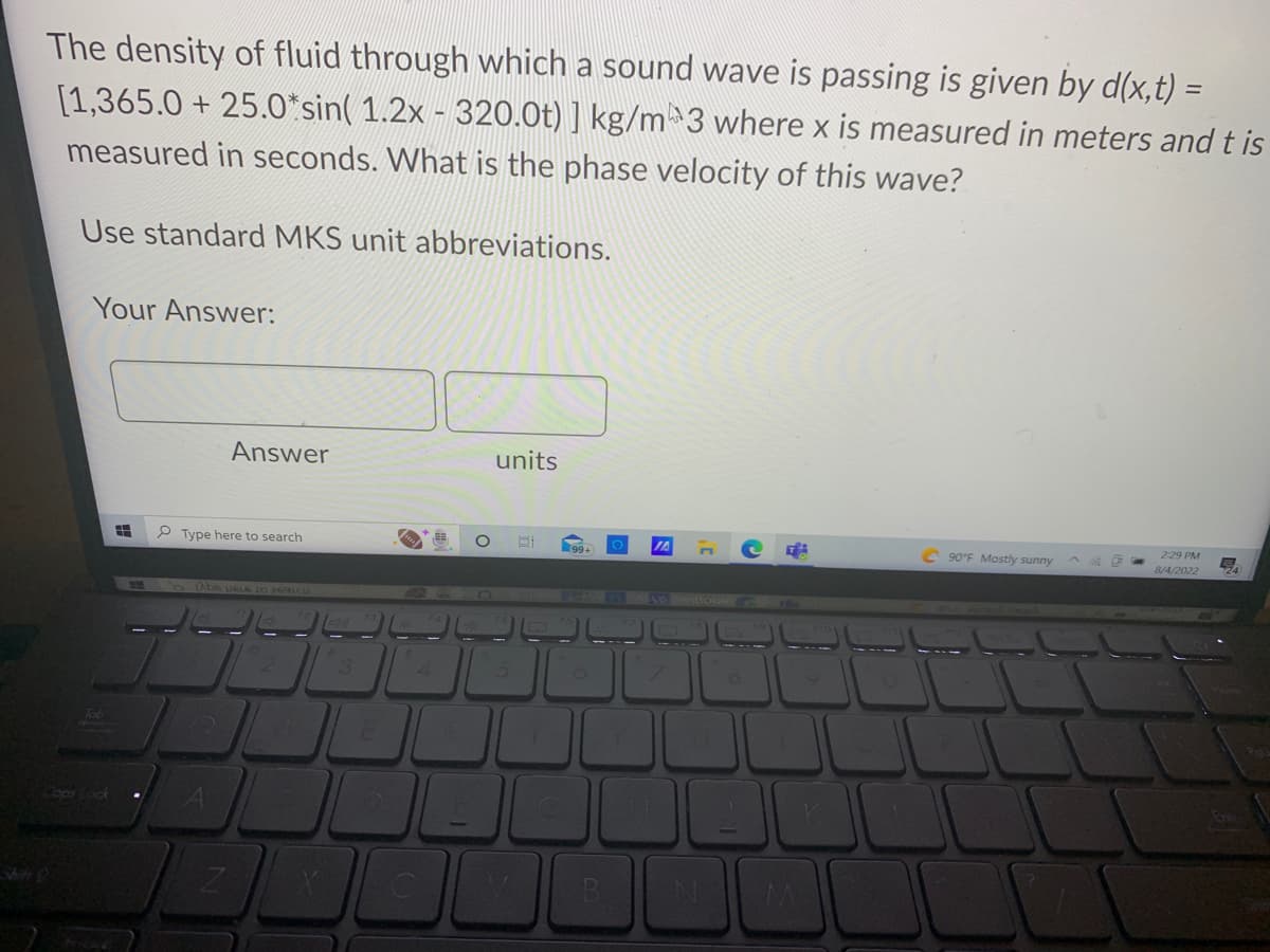 The density of fluid through which a sound wave is passing is given by d(x,t) =
[1,365.0+ 25.0*sin( 1.2x - 320.0t) ] kg/m 3 where x is measured in meters and t is
measured in seconds. What is the phase velocity of this wave?
Use standard MKS unit abbreviations.
Your Answer:
Tob
ops Lock
8
Type here to search
Answer
Abs US16 10 2691CU
A
Z
E
4
C
units
BI
1
C
IA
N
T
90°F Mostly sunny
2:29 PM
8/4/2022
L