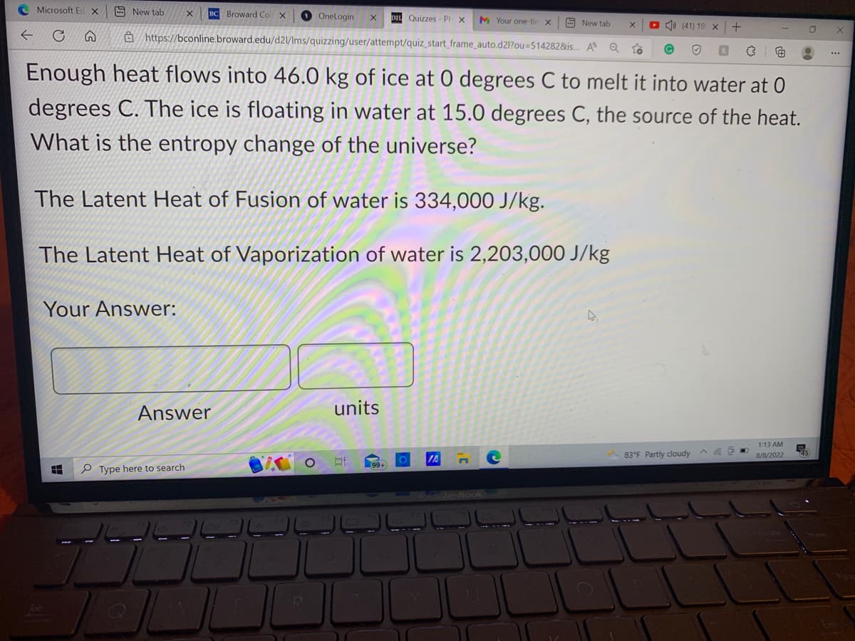 Microsoft Ed X
C
New tab
HHH
X BC Broward Coll X
New tab X
https://bconline.broward.edu/d21/Ims/quizzing/user/attempt/quiz_start_frame_auto.d2l?ou=514282&is... A Q
Your Answer:
Q
Enough heat flows into 46.0 kg of ice at 0 degrees C to melt it into water at 0
degrees C. The ice is floating in water at 15.0 degrees C, the source of the heat.
What is the entropy change of the universe?
The Latent Heat of Fusion of water is 334,000 J/kg.
The Latent Heat of Vaporization of water is 2,203,000 J/kg
Answer
Type here to search.
OneLogin
R
units
D21 Quizzes - PH X M Your one-tin X
Et
99+
JA
(41) 19 x +
Sus ZenBook
83°F Partly cloudy
ASH
1:13 AM
8/8/2022
55
0
X