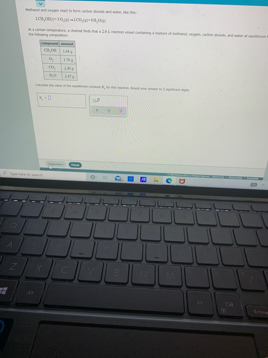 Methanol and oxygen react to form carbon dioxide and water, like this:
2 CH;OH(1)+3 O,(g)→2CO,(g)+4 H,0(g)
At a certain temperature, a chemist finds that a 2.6 L reaction vessel containing a mixture of methanol, oxygen, carbon dioxide, and water at equilibrium
the following composition:
compound amount
CH,OH
1.64 g
1.70 g
Co,
2.46 g
H,0
2.47 g
Calculate the value of the equilibrium constant K. for this reaction, Round your answer to 2 significant digits.
K. - ]
Fxplanation
Check
anes Beserved Tom of Use
P Type here to search
ZI
Alt
Alt
Ctrl
Home
