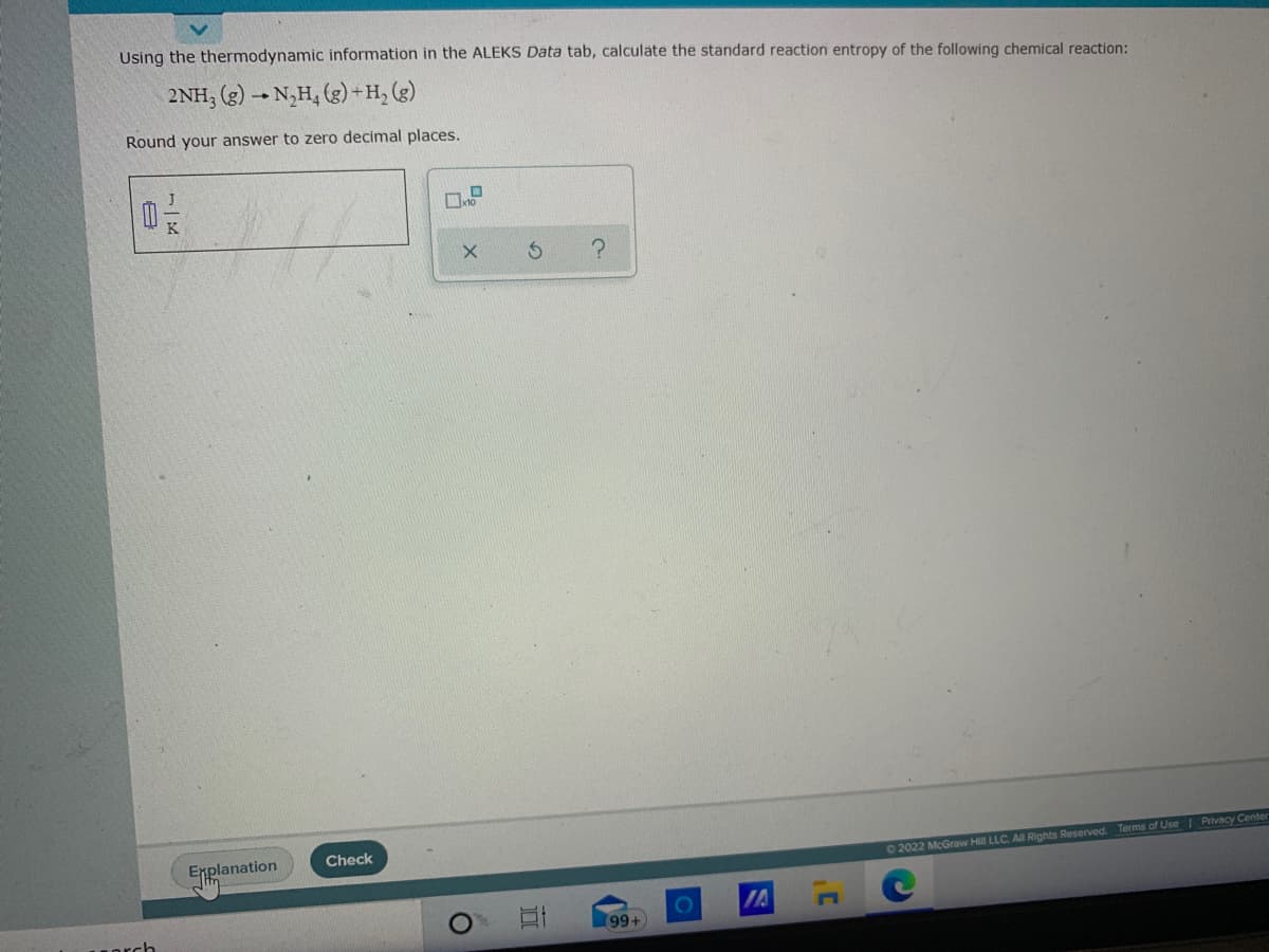 Using the thermodynamic information in the ALEKS Data tab, calculate the standard reaction entropy of the following chemical reaction:
2NH; (g) → N,H, (g)+H, (g)
Round your answer to zero decimal places.
Check
Enplanation
O 2022 McGraw Hill LLC. All RIights Reserved. Terms of Use I Privacy Center
IA
99+
(8
