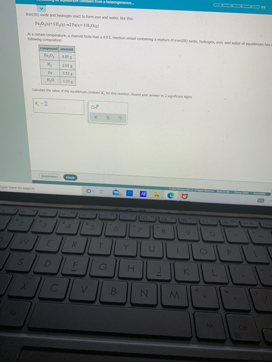 E8hstant from a heterogeneous.
Iron(III) oxide and hydrogen react to form iron and water, Ilike this:
Fe,0;(s)+3 H,(9)→2 Fe(s)+3H,O(g)
At a certain temperature, a chemist finds that a 4.0 L reaction vessel containing a mixture of iron(III) oxide, hydrogen, iron, and water at equilibrium has
following composition:
compound amount
Fe,O3
4.85 g
H2
2.01 g
Fe
3.53 g
H,O
1.33 g
Calculate the value of the equilibrium constant K, for this reaction. Round your answer to 2 significant digits.
K = |
Explanation
Check
2022 McGraw H LLC A Rights Reservedt Tem of Use acy Conter Accesbity
Type here to search
99
C FIO
Pr Sc
24
4.
&
he
7.
8.
%3D
Y
U
H
K
Alt
Alt
Chl

