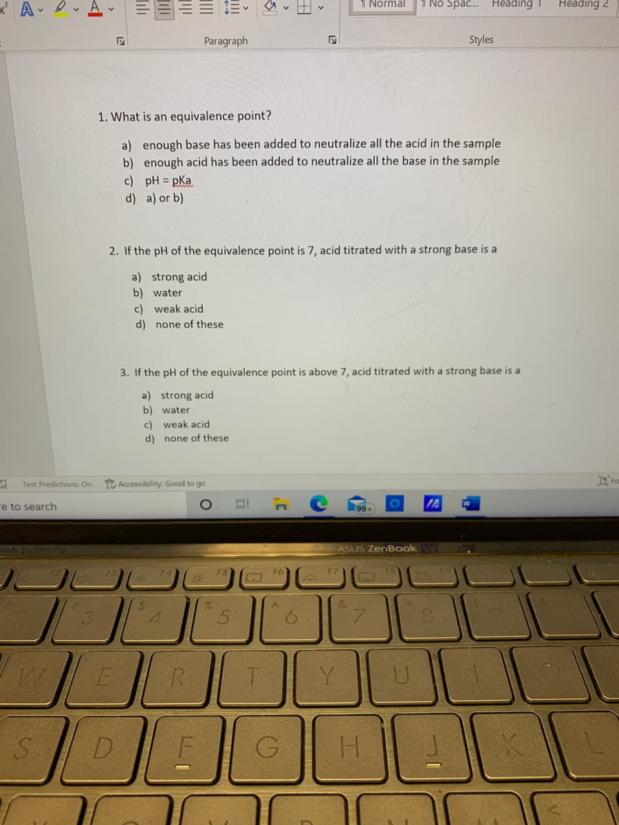 1 Normal
1 Nó Spa... Heading 1
Heading 2
Paragraph
Styles
1. What is an equivalence point?
a) enough base has been added to neutralize all the acid in the sample
b) enough acid has been added to neutralize all the base in the sample
c) pH = pKa
d) a) or b)
2. If the pH of the equivalence point is 7, acid titrated with a strong base is a
a) strong acid
b) water
c) weak acid
d) none of these
3. If the pH of the equivalence point is above 7, acid titrated with a strong base is a
a) strong acid
b) water
c) weak acid
d) none of these
* Accessibility: Good to go
DiFo
Text Predictions: On
re to search
99+
IA
ASUS ZenBook
F3
F4
F5
F6
F7
24
&
4.
5.
R
U.
SD
G
H.
lili
