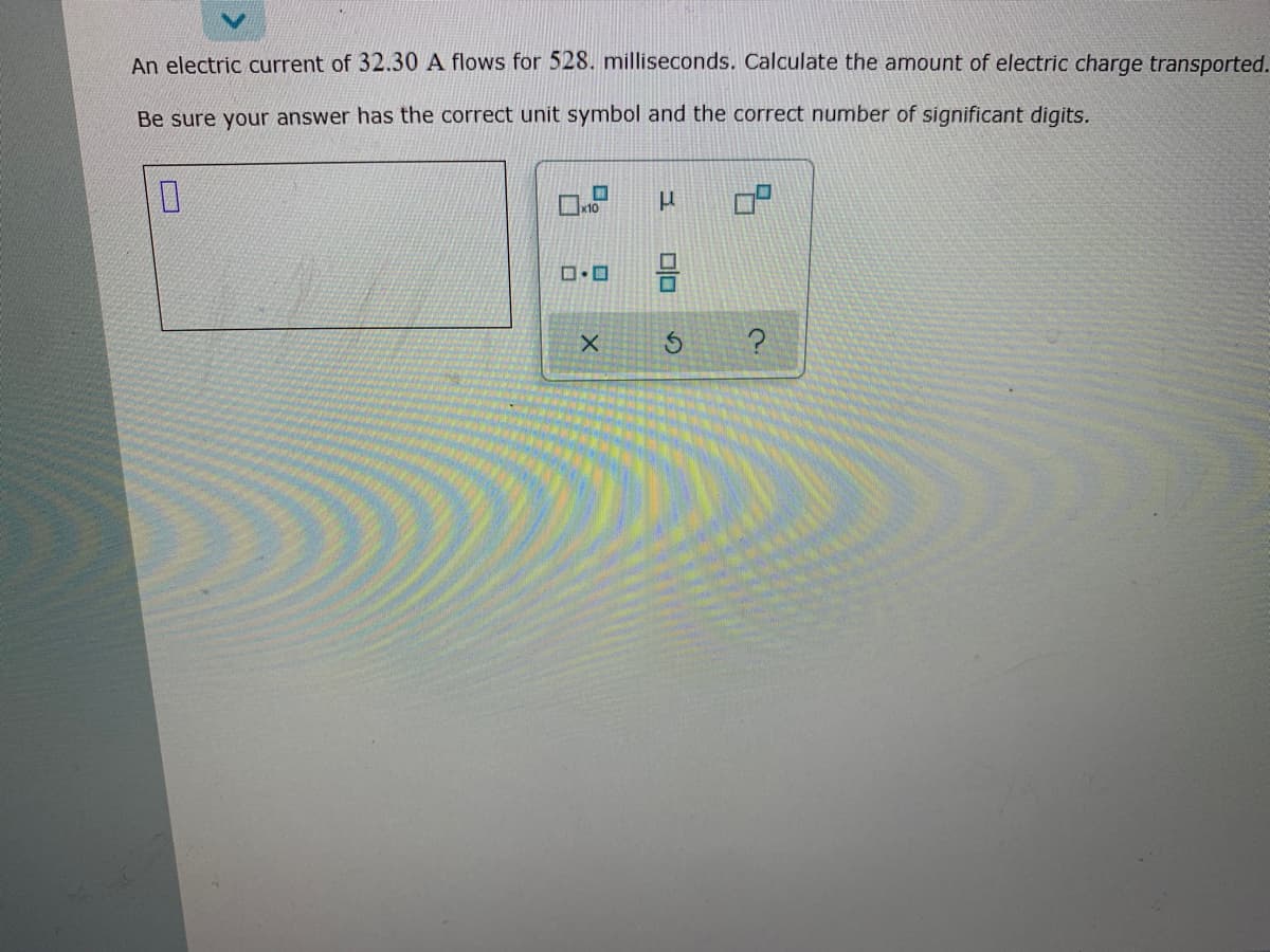 An electric current of 32.30 A flows for 528. milliseconds. Calculate the amount of electric charge transported.
Be sure your answer has the correct unit symbol and the correct number of significant digits.
