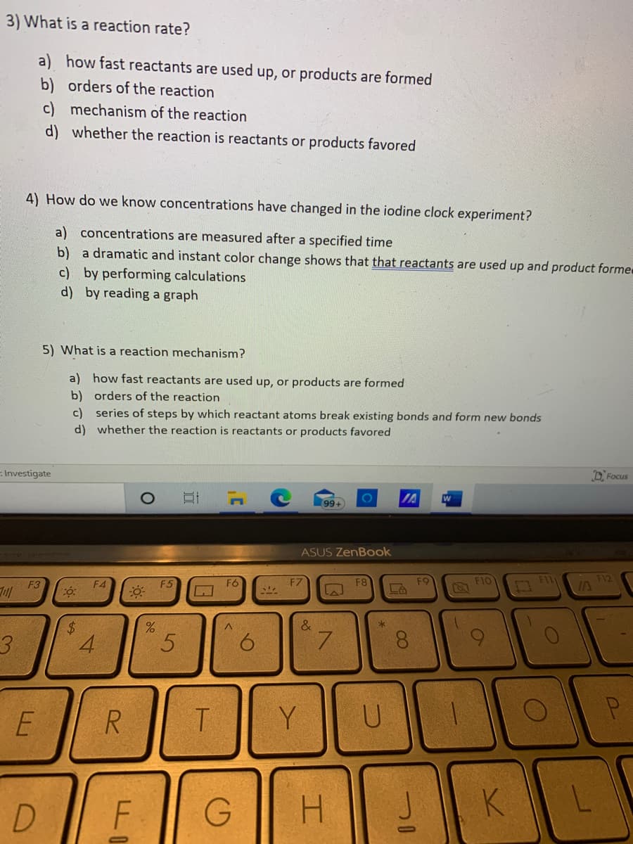 3) What is a reaction rate?
a) how fast reactants are used up, or products are formed
b) orders of the reaction
c) mechanism of the reaction
d) whether the reaction is reactants or products favored
4) How do we know concentrations have changed in the iodine clock experiment?
a) concentrations are measured after a specified time
b) a dramatic and instant color change shows that that reactants are used up and product forme
c) by performing calculations
d) by reading a graph
5) What is a reaction mechanism?
a) how fast reactants are used up, or products are formed
b) orders of the reaction
c) series of steps by which reactant atoms break existing bonds and form new bonds
d) whether the reaction is reactants or products favored
Investigate
D Focus
IA
99+
ASUS ZenBook
F4
F5
F6
F7
F8
F9
FIO
F12
F3
%$4
3.
4.
7.
8.
R.
Y
D.
F
H.
JK
