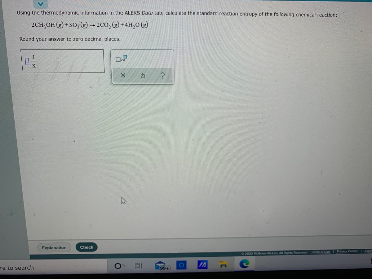 Using the thermodynamic information in the ALEKS Data tab, calculate the standard reaction entropy of the following chemical reaction:
2CH,OH (g) + 30,(g)– 2CO, (g) + 4H,0 (g)
Round your answer to zero decimal places.
Explanation
Check
62022 McGraw Hill LLC. AIl Rights Reserved. Terms of Use | Privacy Center Acce
IA
re to search
99+
