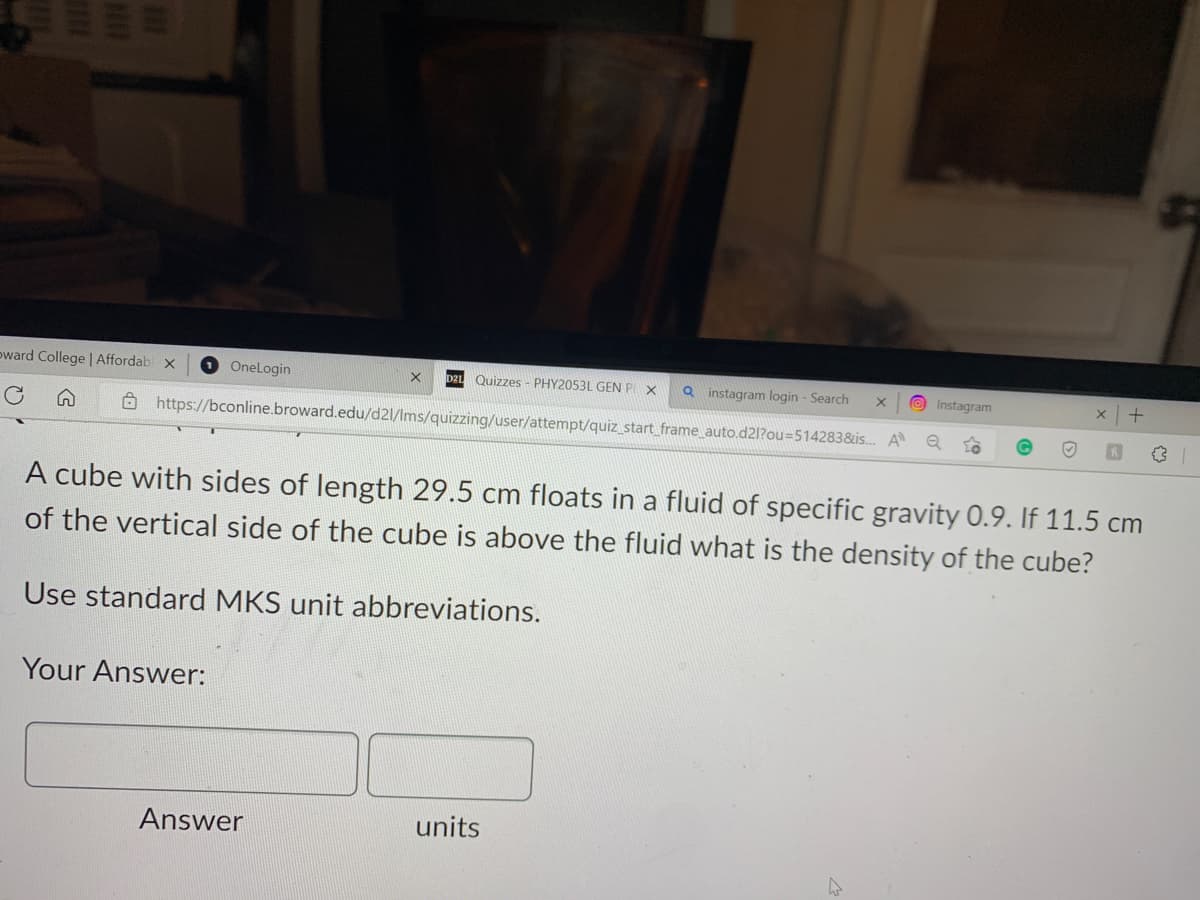 oward College | Affordabl x
OneLogin
Quizzes - PHY2053L GEN PX
https://bconline.broward.edu/d21/lms/quizzing/user/attempt/quiz_start_frame_auto.d21?ou=514283&is... A
Q
Your Answer:
Use standard MKS unit abbreviations.
Answer
Qinstagram login - Search
A cube with sides of length 29.5 cm floats in a fluid of specific gravity 0.9. If 11.5 cm
of the vertical side of the cube is above the fluid what the density of the cube?
units
X
Instagram
X