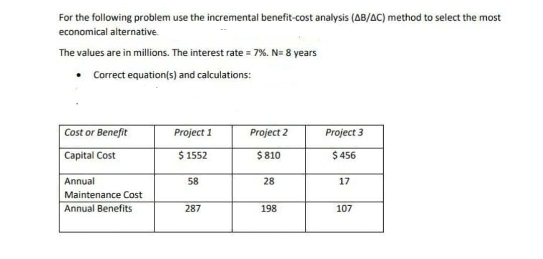 For the following problem use the incremental benefit-cost analysis (AB/AC) method to select the most
economical alternative.
The values are in millions. The interest rate = 7%. N= 8 years
Correct equation(s) and calculations:
Cost or Benefit
Project 1
Project 2
Project 3
Capital Cost
$ 1552
$ 810
$ 456
Annual
58
28
17
Maintenance Cost
Annual Benefits
287
198
107
