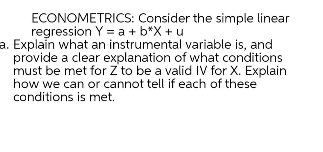 ECONOMETRICS: Consider the simple linear
regression Y = a + b*X + u
a. Explain what an instrumental variable is, and
provide a clear explanation of what conditions
must be met for Z to be a valid IV for X. Explain
how we can or cannot tell if each of these
conditions is met.
