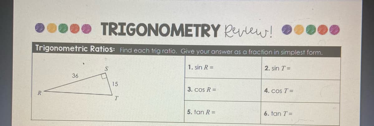 • TRIGONOMETRY Ruew!
Trigonometric Ratios: Find each trig ratio. Give your answer as a fraction in simplest form.
1. sin R =
2. sin T =
36
15
3. cos R =
4. cos T =
R
T.
5. tan R =
6. tan T =
