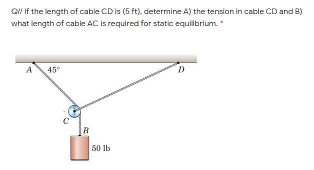 Q// If the length of cable CD is (5 ft), determine A) the tension in cable CD and B)
what length of cable AC is required for static equilibrium. *
A
45°
C
B
50 lb
