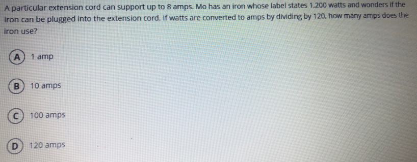 A particular extension cord can support up to 8 amps. Mo has an iron whose label states 1,200 watts and wonders if the
iron can be plugged into the extension cord. If watts are converted to amps by dividing by 120, how many amps does the
iron use?
1 amp
10 amps
100 amps
120 amps
