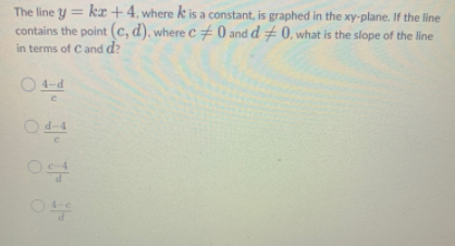 The line y = kr + 4, where k is a constant, is graphed in the xy-plane. If the line
contains the point (c, d), where c+0 and d +0, what is the slope of the line
in terms of Cand d?
