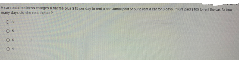 A car rental business charges a flat fee plus $15 per day to rent a car. Jamal paid $150 to rent a car for 8 days. If Kira paid $105 to rent the car, for how
many days did she rent the car?
O 3
O 5
0 6
O 9
