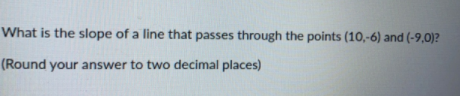 What is the slope of a line that passes through the points (10,-6) and (-9,0)?
(Round your answer to two decimal places)
