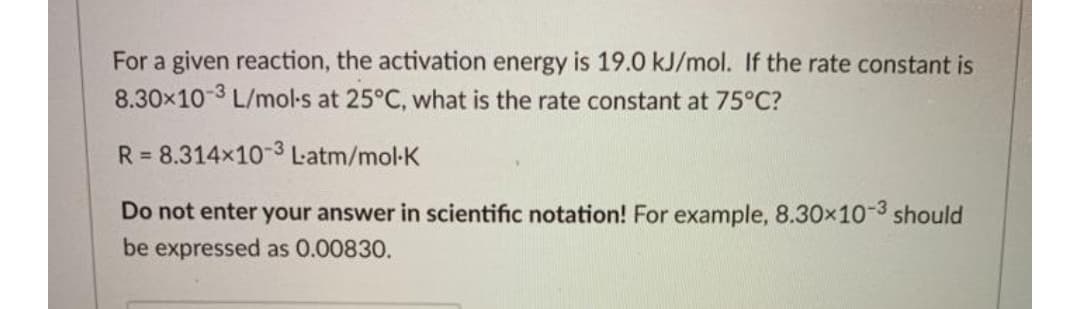 For a given reaction, the activation energy is 19.0 kJ/mol. If the rate constant is
8.30x10-3 L/mol-s at 25°C, what is the rate constant at 75°C?
R = 8.314x10-3 Latm/mol-K
Do not enter your answer in scientific notation! For example, 8.30x10-3 should
be expressed as 0.00830.

