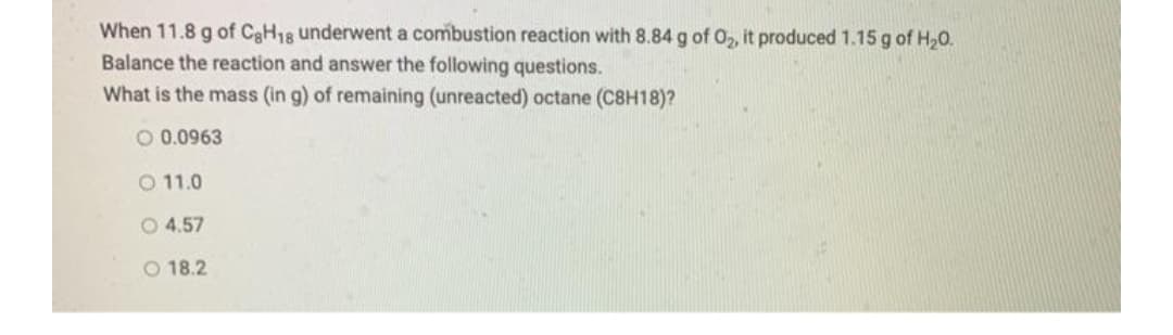 When 11.8 g of CgH18 underwent a combustion reaction with 8.84 g of 02, it produced 1.15 g of H20.
Balance the reaction and answer the following questions.
What is the mass (in g) of remaining (unreacted) octane (C8H18)?
O 0.0963
O 11.0
O 4.57
O 18.2
