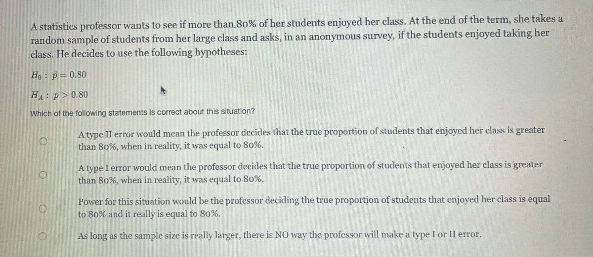 A statistics professor wants to see if more than 80% of her students enjoyed her class. At the end of the term, she takes a
random sample of students from her large class and asks, in an anonymous survey, if the students enjoyed taking her
class. He decides to use the following hypotheses:
Ho : p=0.80
H: p>0.80
Which of the following statements is correct about this situation?
A type II error would mean the professor decides that the true proportion of students that enjoyed her class is greater
than 80%, when in reality, it was equal to 80%.
A type I error would mean the professor decides that the true proportion of students that enjoyed her class is greater
than 80%, when in reality, it was equal to 80%.
Power for this situation would be the professor deciding the true proportion of students that enjoyed her class is equal
to 80% and it really is equal to 80%.
As long as the sample size is really larger, there is NO way the professor will make a type I or II error.
