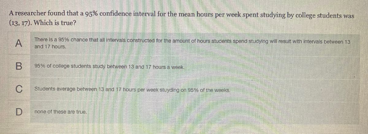 A researcher found that a 95% confidence interval for the mean hours per week spent studying by college students was
(13, 17). Which is true?
There is a 95% chance that all intervals constructed for the amount of hours students spend studying will result with intervals between 13
and 17 hours.
B.
95% of college students study between 13 and 17 hours a week.
Students average between 13 and 17 hours per week stuyding on 95% of the weeks.
D
none of these are true.
