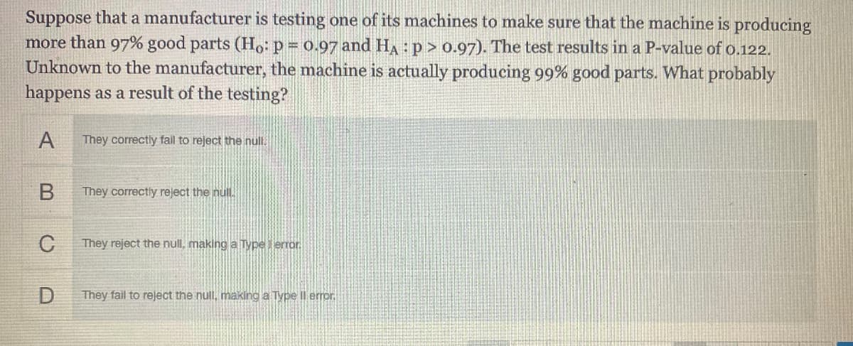 Suppose that a manufacturer is testing one of its machines to make sure that the machine is producing
more than 97% good parts (Ho: p = 0.97 and HA: p> 0.97). The test results in a P-value of o.122.
Unknown to the manufacturer, the machine is actually producing 99% good parts. What probably
happens as a result of the testing?
A
They correctly fail to reject the nul.
They correctly reject the null.
C
They reject the null, making a Type error
D
They fail to reject the null, making a Type Il error.
