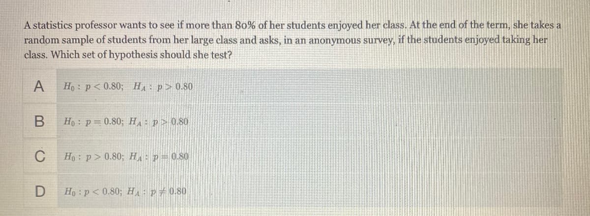 A statistics professor wants to see if more than 80% of her students enjoyed her class. At the end of the term, she takes a
random sample of students from her large class and asks, in an anonymous survey, if the students enjoyed taking her
class. Which set of hypothesis should she test?
A
Ho : p< 0.80; H p> 0.80
Ho : p= 0.80; HA p> 0.80
C
Ho: p> 0.80; HA p= 0.80
Ho :p< 0.80; H,: p#0.80
